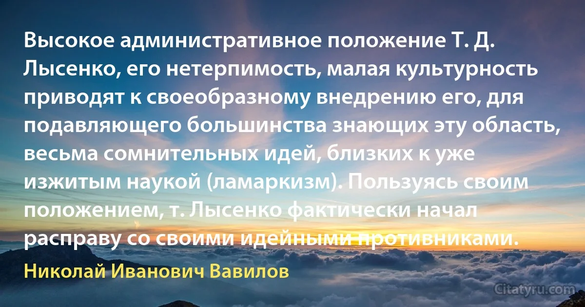 Высокое административное положение Т. Д. Лысенко, его нетерпимость, малая культурность приводят к своеобразному внедрению его, для подавляющего большинства знающих эту область, весьма сомнительных идей, близких к уже изжитым наукой (ламаркизм). Пользуясь своим положением, т. Лысенко фактически начал расправу со своими идейными противниками. (Николай Иванович Вавилов)