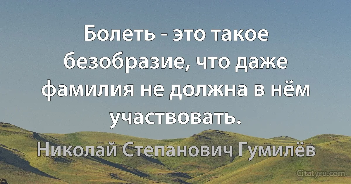 Болеть - это такое безобразие, что даже фамилия не должна в нём участвовать. (Николай Степанович Гумилёв)