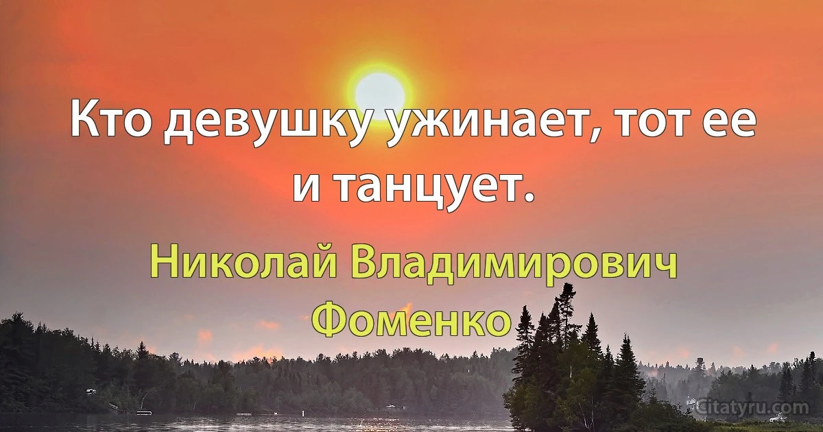 Кто девушку ужинает, тот ее и танцует. (Николай Владимирович Фоменко)