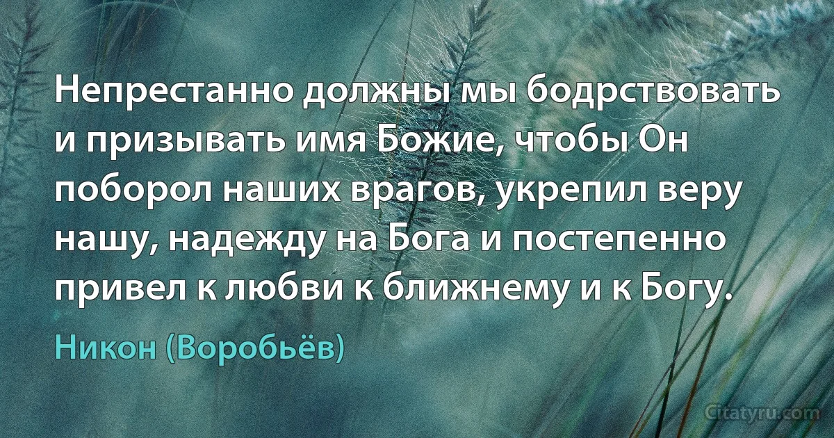 Непрестанно должны мы бодрствовать и призывать имя Божие, чтобы Он поборол наших врагов, укрепил веру нашу, надежду на Бога и постепенно привел к любви к ближнему и к Богу. (Никон (Воробьёв))