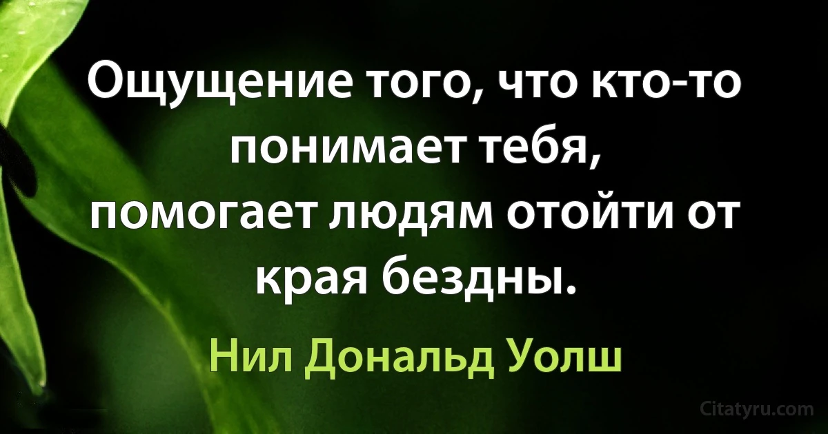 Ощущение того, что кто-то понимает тебя,
помогает людям отойти от края бездны. (Нил Дональд Уолш)