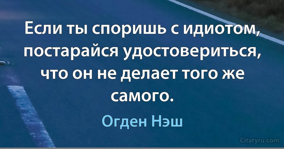 Если ты споришь с идиотом, постарайся удостовериться, что он не делает того же самого. (Огден Нэш)