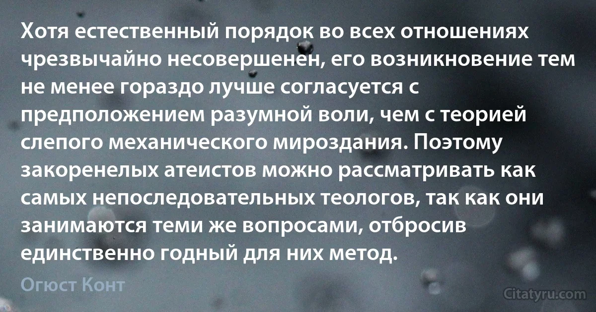 Хотя естественный порядок во всех отношениях чрезвычайно несовершенен, его возникновение тем не менее гораздо лучше согласуется с предположением разумной воли, чем с теорией слепого механического мироздания. Поэтому закоренелых атеистов можно рассматривать как самых непоследовательных теологов, так как они занимаются теми же вопросами, отбросив единственно годный для них метод. (Огюст Конт)