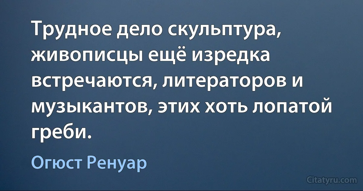 Трудное дело скульптура, живописцы ещё изредка встречаются, литераторов и музыкантов, этих хоть лопатой греби. (Огюст Ренуар)