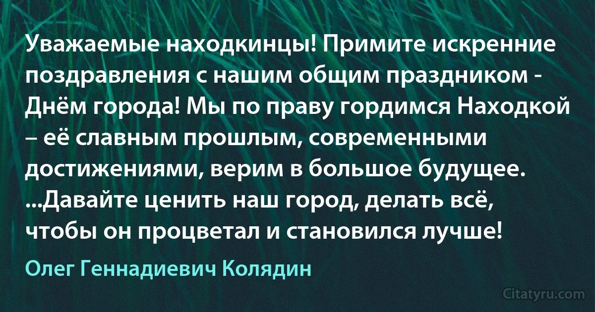 Уважаемые находкинцы! Примите искренние поздравления с нашим общим праздником - Днём города! Мы по праву гордимся Находкой – её славным прошлым, современными достижениями, верим в большое будущее. ...Давайте ценить наш город, делать всё, чтобы он процветал и становился лучше! (Олег Геннадиевич Колядин)