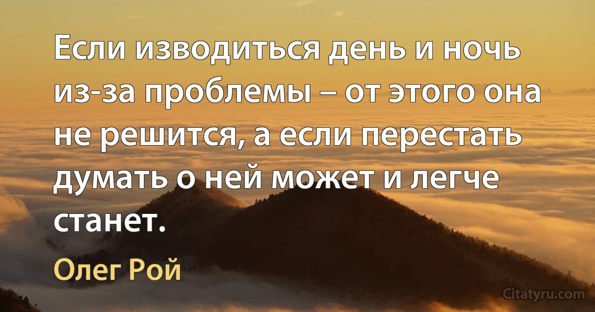 Если изводиться день и ночь из-за проблемы – от этого она не решится, а если перестать думать о ней может и легче станет. (Олег Рой)