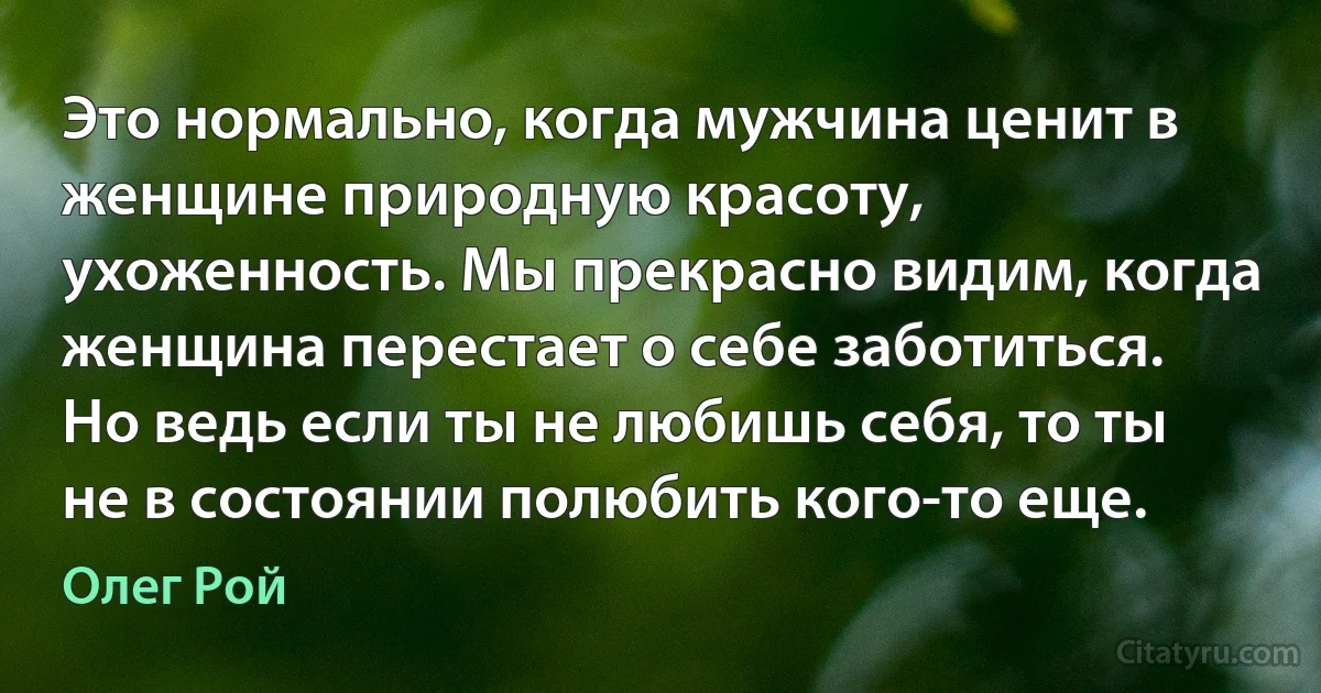 Это нормально, когда мужчина ценит в женщине природную красоту, ухоженность. Мы прекрасно видим, когда женщина перестает о себе заботиться. Но ведь если ты не любишь себя, то ты не в состоянии полюбить кого-то еще. (Олег Рой)