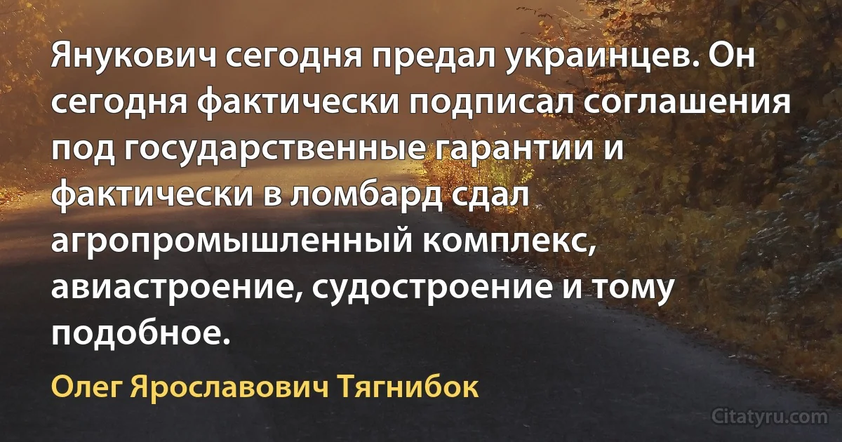 Янукович сегодня предал украинцев. Он сегодня фактически подписал соглашения под государственные гарантии и фактически в ломбард сдал агропромышленный комплекс, авиастроение, судостроение и тому подобное. (Олег Ярославович Тягнибок)