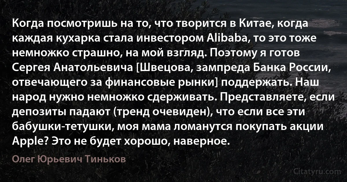 Когда посмотришь на то, что творится в Китае, когда каждая кухарка стала инвестором Alibaba, то это тоже немножко страшно, на мой взгляд. Поэтому я готов Сергея Анатольевича [Швецова, зампреда Банка России, отвечающего за финансовые рынки] поддержать. Наш народ нужно немножко сдерживать. Представляете, если депозиты падают (тренд очевиден), что если все эти бабушки-тетушки, моя мама ломанутся покупать акции Apple? Это не будет хорошо, наверное. (Олег Юрьевич Тиньков)