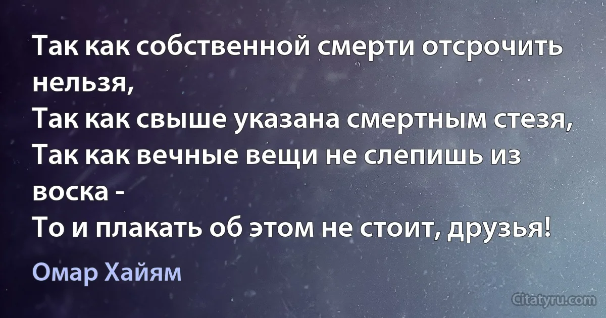 Так как собственной смерти отсрочить нельзя,
Так как свыше указана смертным стезя,
Так как вечные вещи не слепишь из воска -
То и плакать об этом не стоит, друзья! (Омар Хайям)