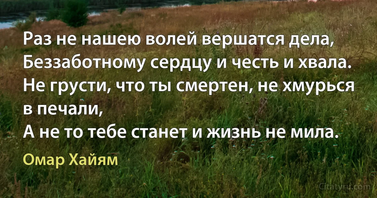 Раз не нашею волей вершатся дела,
Беззаботному сердцу и честь и хвала.
Не грусти, что ты смертен, не хмурься в печали,
А не то тебе станет и жизнь не мила. (Омар Хайям)