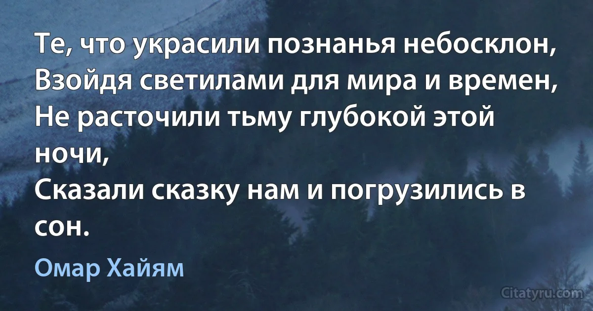 Те, что украсили познанья небосклон,
Взойдя светилами для мира и времен,
Не расточили тьму глубокой этой ночи,
Сказали сказку нам и погрузились в сон. (Омар Хайям)