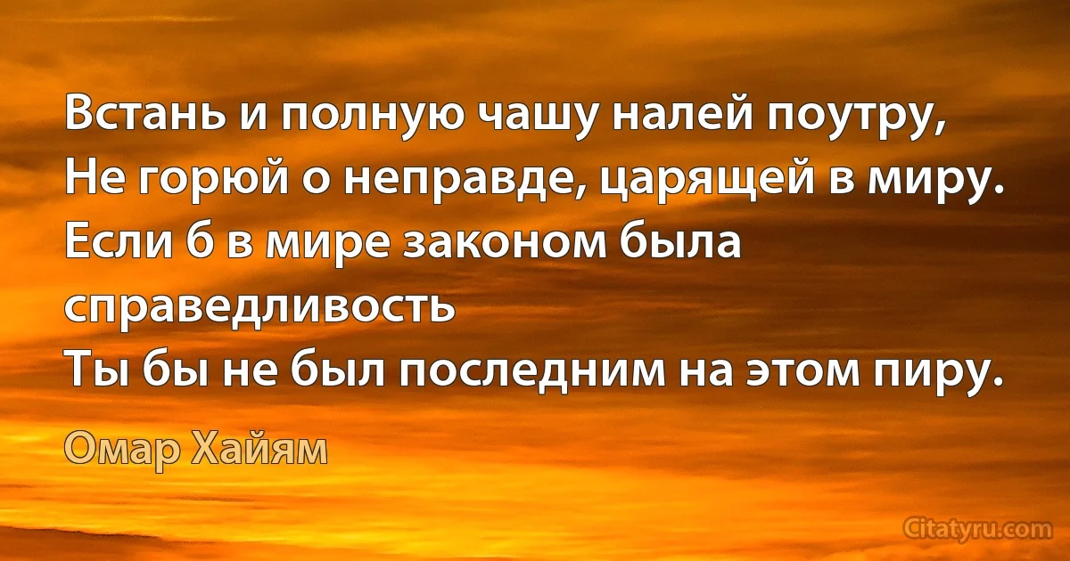 Встань и полную чашу налей поутру,
Не горюй о неправде, царящей в миру.
Если б в мире законом была справедливость
Ты бы не был последним на этом пиру. (Омар Хайям)