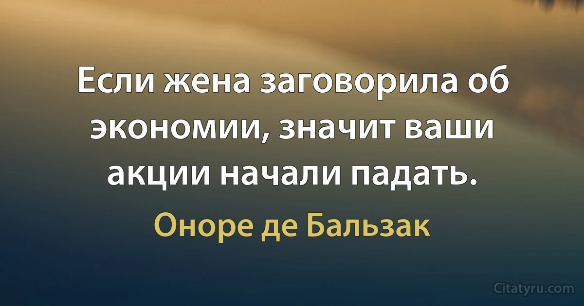 Если жена заговорила об экономии, значит ваши акции начали падать. (Оноре де Бальзак)