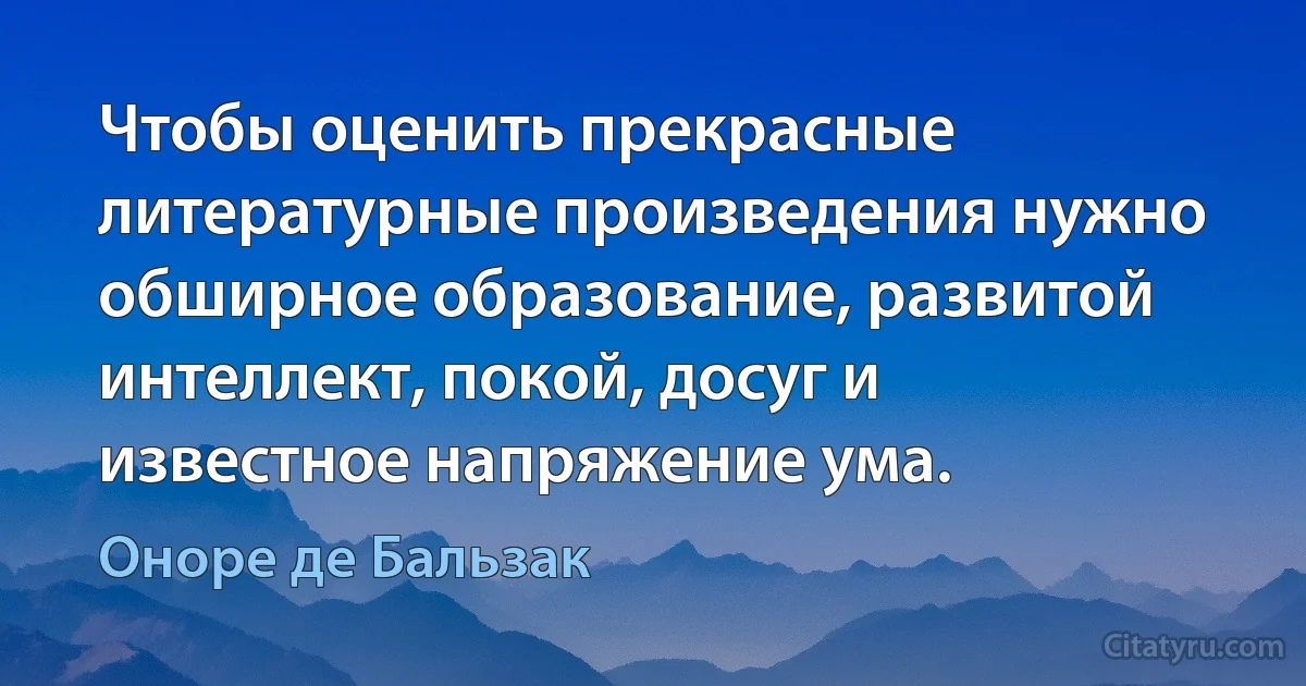 Чтобы оценить прекрасные литературные произведения нужно обширное образование, развитой интеллект, покой, досуг и известное напряжение ума. (Оноре де Бальзак)