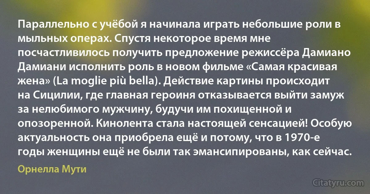 Параллельно с учёбой я начинала играть небольшие роли в мыльных операх. Спустя некоторое время мне посчастливилось получить предложение режиссёра Дамиано Дамиани исполнить роль в новом фильме «Самая красивая жена» (La moglie più bella). Действие картины происходит на Сицилии, где главная героиня отказывается выйти замуж за нелюбимого мужчину, будучи им похищенной и опозоренной. Кинолента стала настоящей сенсацией! Особую актуальность она приобрела ещё и потому, что в 1970-е годы женщины ещё не были так эмансипированы, как сейчас. (Орнелла Мути)