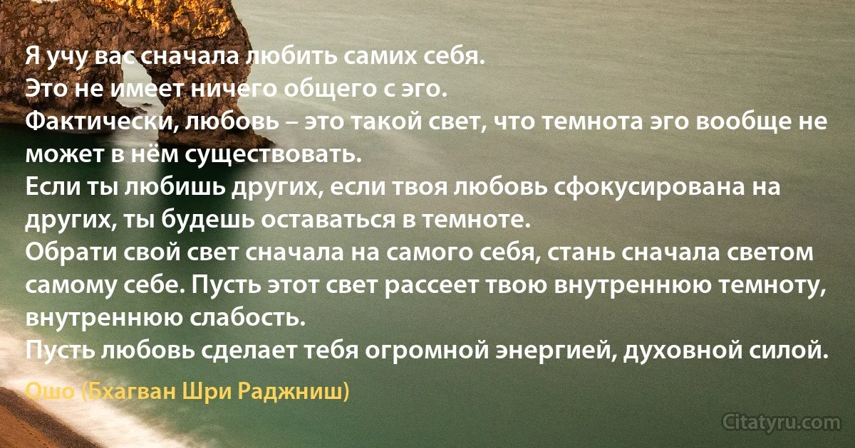 Я учу вас сначала любить самих себя.
Это не имеет ничего общего с эго.
Фактически, любовь – это такой свет, что темнота эго вообще не может в нём существовать.
Если ты любишь других, если твоя любовь сфокусирована на других, ты будешь оставаться в темноте.
Обрати свой свет сначала на самого себя, стань сначала светом самому себе. Пусть этот свет рассеет твою внутреннюю темноту, внутреннюю слабость.
Пусть любовь сделает тебя огромной энергией, духовной силой. (Ошо (Бхагван Шри Раджниш))