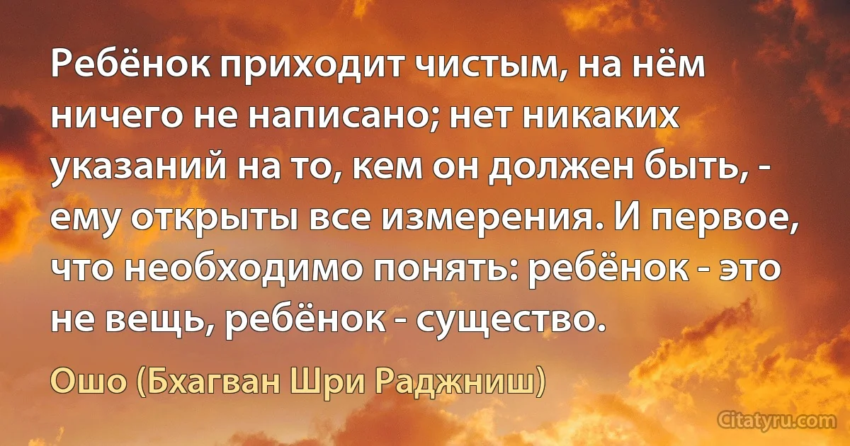 Ребёнок приходит чистым, на нём ничего не написано; нет никаких указаний на то, кем он должен быть, - ему открыты все измерения. И первое, что необходимо понять: ребёнок - это не вещь, ребёнок - существо. (Ошо (Бхагван Шри Раджниш))