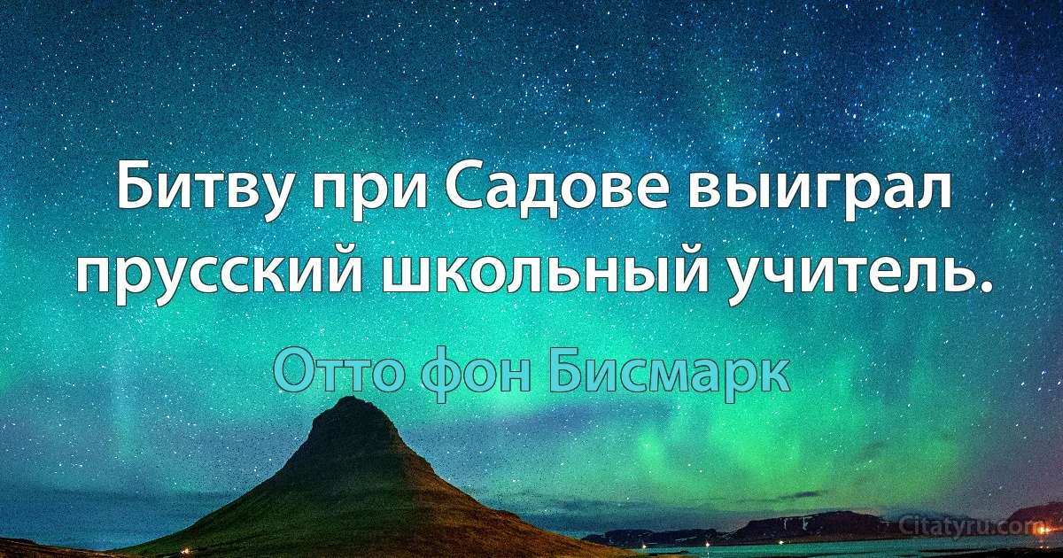 Битву при Садове выиграл прусский школьный учитель. (Отто фон Бисмарк)