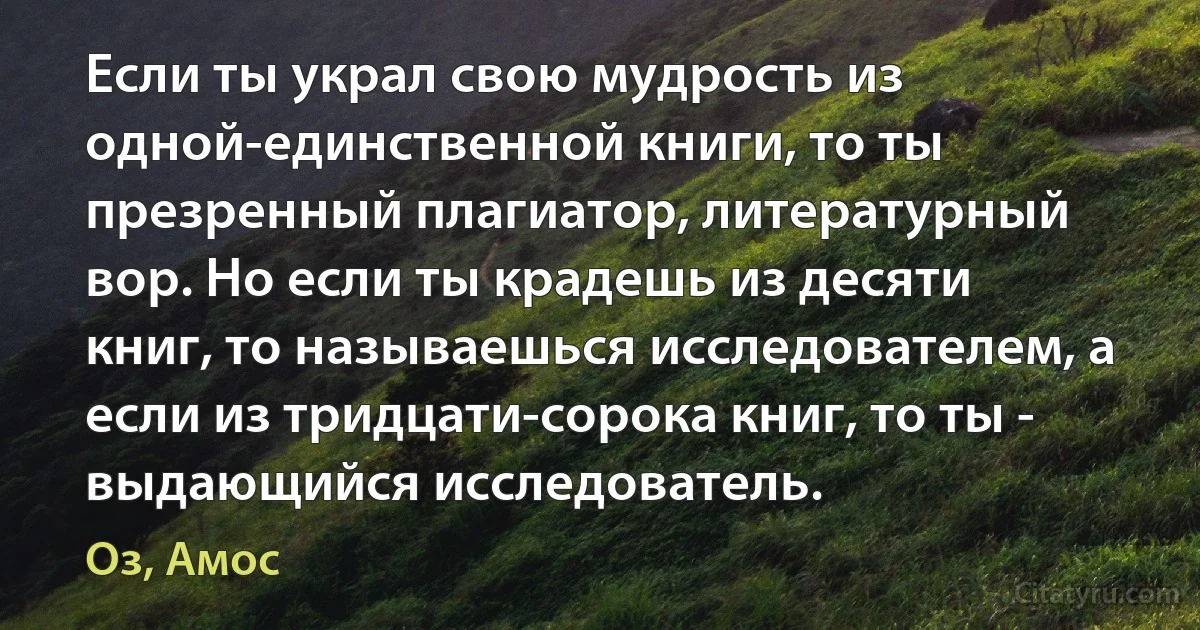 Если ты украл свою мудрость из одной-единственной книги, то ты презренный плагиатор, литературный вор. Но если ты крадешь из десяти книг, то называешься исследователем, а если из тридцати-сорока книг, то ты - выдающийся исследователь. (Оз, Амос)