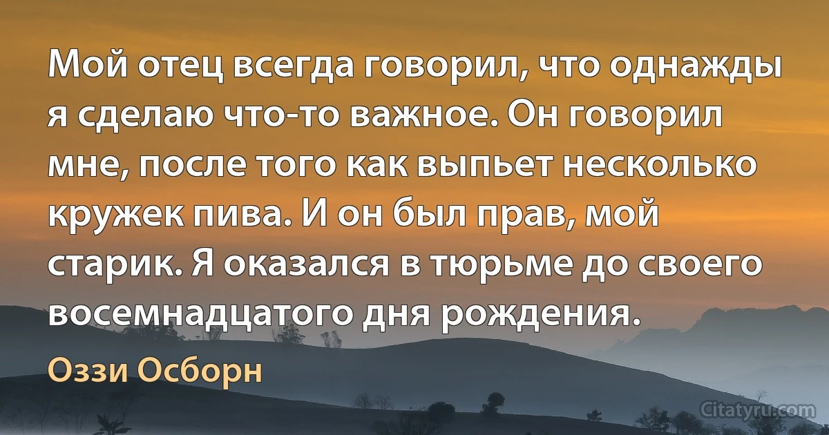 Мой отец всегда говорил, что однажды я сделаю что-то важное. Он говорил мне, после того как выпьет несколько кружек пива. И он был прав, мой старик. Я оказался в тюрьме до своего восемнадцатого дня рождения. (Оззи Осборн)