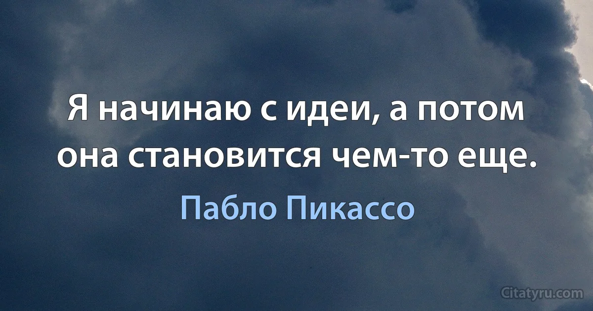 Я начинаю с идеи, а потом она становится чем-то еще. (Пабло Пикассо)