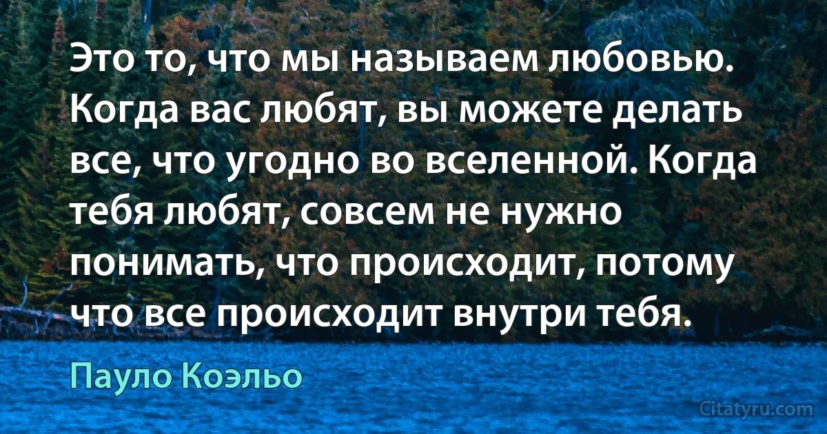 Это то, что мы называем любовью. Когда вас любят, вы можете делать все, что угодно во вселенной. Когда тебя любят, совсем не нужно понимать, что происходит, потому что все происходит внутри тебя. (Пауло Коэльо)