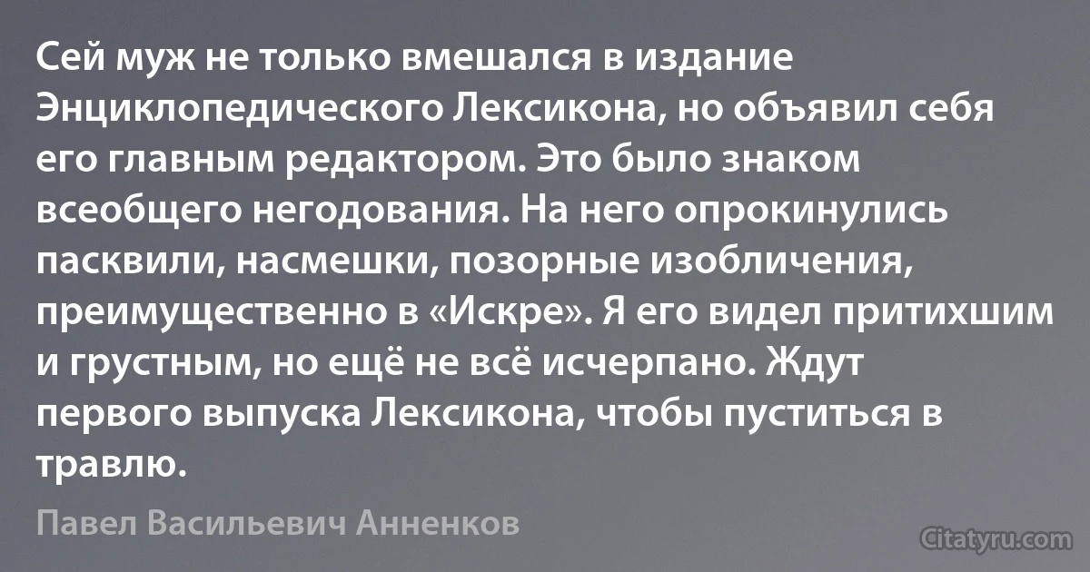 Сей муж не только вмешался в издание Энциклопедического Лексикона, но объявил себя его главным редактором. Это было знаком всеобщего негодования. На него опрокинулись пасквили, насмешки, позорные изобличения, преимущественно в «Искре». Я его видел притихшим и грустным, но ещё не всё исчерпано. Ждут первого выпуска Лексикона, чтобы пуститься в травлю. (Павел Васильевич Анненков)