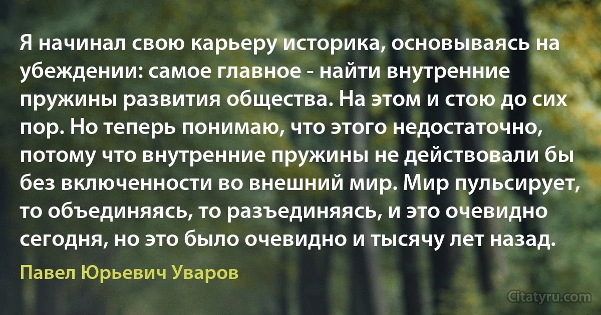 Я начинал свою карьеру историка, основываясь на убеждении: самое главное - найти внутренние пружины развития общества. На этом и стою до сих пор. Но теперь понимаю, что этого недостаточно, потому что внутренние пружины не действовали бы без включенности во внешний мир. Мир пульсирует, то объединяясь, то разъединяясь, и это очевидно сегодня, но это было очевидно и тысячу лет назад. (Павел Юрьевич Уваров)