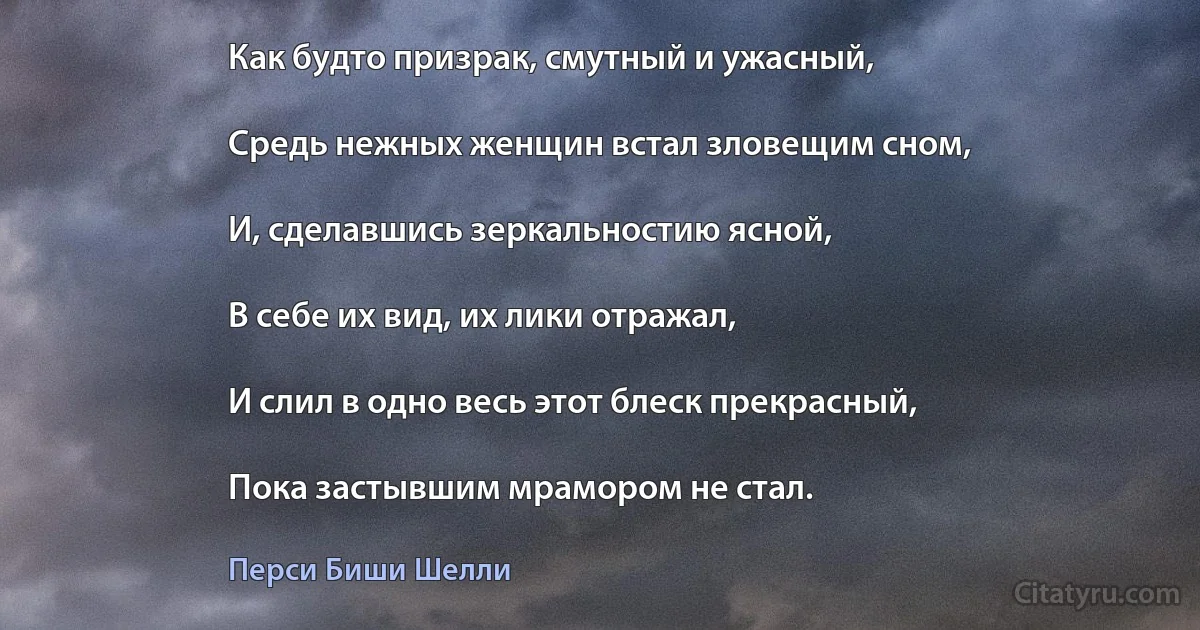 Как будто призрак, смутный и ужасный,

Средь нежных женщин встал зловещим сном,

И, сделавшись зеркальностию ясной,

В себе их вид, их лики отражал,

И слил в одно весь этот блеск прекрасный,

Пока застывшим мрамором не стал. (Перси Биши Шелли)