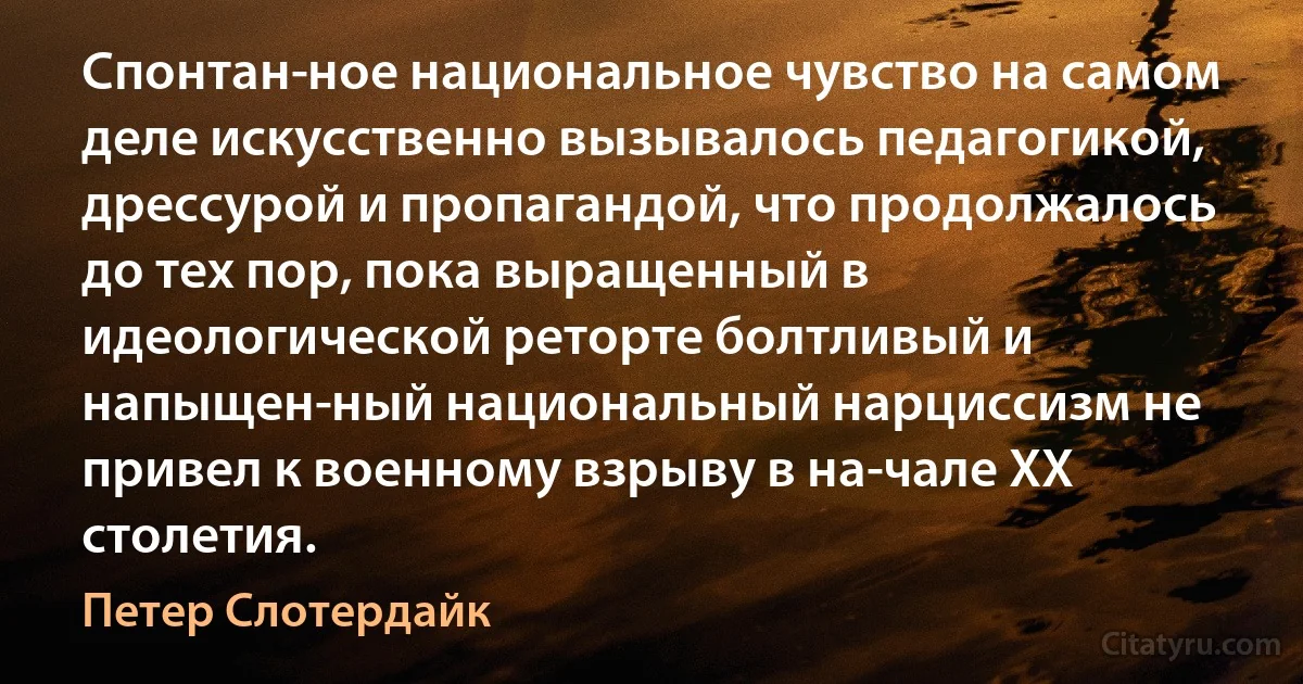 Спонтан­ное национальное чувство на самом деле искусственно вызывалось педагогикой, дрессурой и пропагандой, что продолжалось до тех пор, пока выращенный в идеологической реторте болтливый и напыщен­ный национальный нарциссизм не привел к военному взрыву в на­чале XX столетия. (Петер Слотердайк)