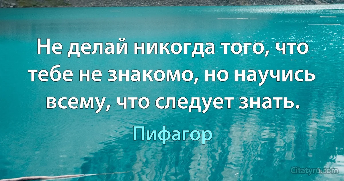 Не делай никогда того, что тебе не знакомо, но научись всему, что следует знать. (Пифагор)