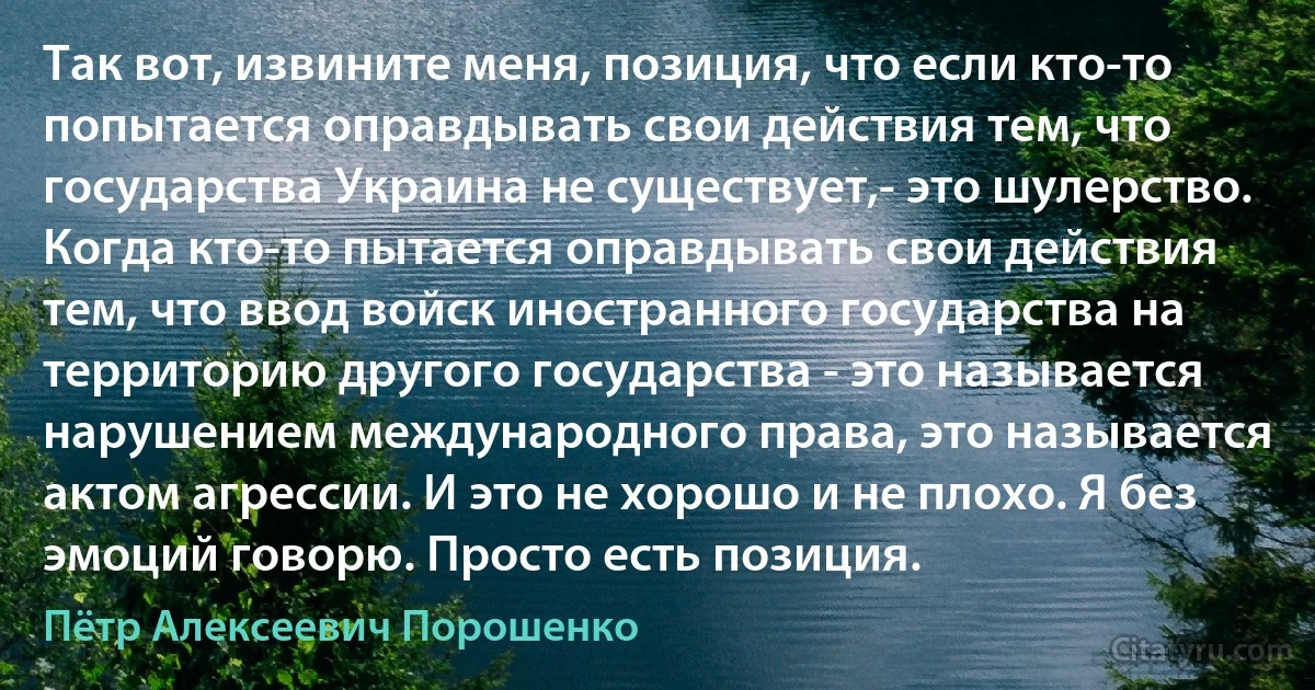 Так вот, извините меня, позиция, что если кто-то попытается оправдывать свои действия тем, что государства Украина не существует,- это шулерство. Когда кто-то пытается оправдывать свои действия тем, что ввод войск иностранного государства на территорию другого государства - это называется нарушением международного права, это называется актом агрессии. И это не хорошо и не плохо. Я без эмоций говорю. Просто есть позиция. (Пётр Алексеевич Порошенко)