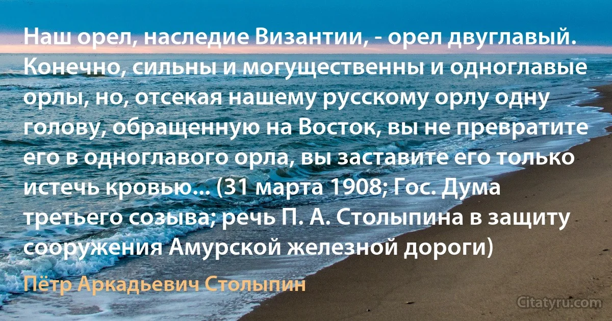 Наш орел, наследие Византии, - орел двуглавый. Конечно, сильны и могущественны и одноглавые орлы, но, отсекая нашему русскому орлу одну голову, обращенную на Восток, вы не превратите его в одноглавого орла, вы заставите его только истечь кровью... (31 марта 1908; Гос. Дума третьего созыва; речь П. А. Столыпина в защиту сооружения Амурской железной дороги) (Пётр Аркадьевич Столыпин)