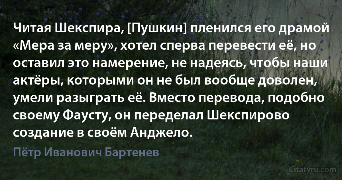 Читая Шекспира, [Пушкин] пленился его драмой «Мера за меру», хотел сперва перевести её, но оставил это намерение, не надеясь, чтобы наши актёры, которыми он не был вообще доволен, умели разыграть её. Вместо перевода, подобно своему Фаусту, он переделал Шекспирово создание в своём Анджело. (Пётр Иванович Бартенев)