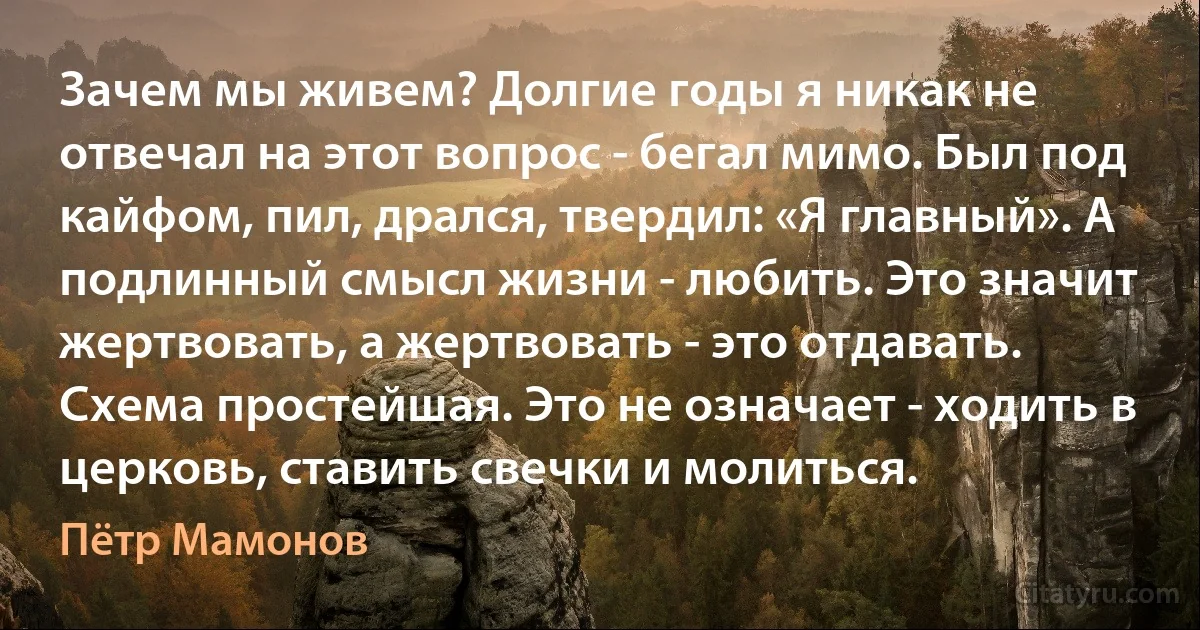 Зачем мы живем? Долгие годы я никак не отвечал на этот вопрос - бегал мимо. Был под кайфом, пил, дрался, твердил: «Я главный». А подлинный смысл жизни - любить. Это значит жертвовать, а жертвовать - это отдавать. Схема простейшая. Это не означает - ходить в церковь, ставить свечки и молиться. (Пётр Мамонов)