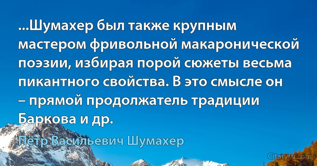 ...Шумахер был также крупным мастером фривольной макаронической поэзии, избирая порой сюжеты весьма пикантного свойства. В это смысле он – прямой продолжатель традиции Баркова и др. (Пётр Васильевич Шумахер)