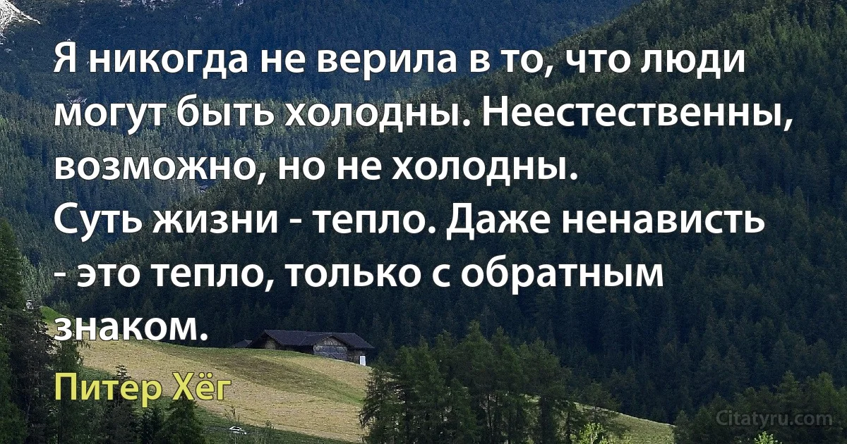 Я никогда не верила в то, что люди могут быть холодны. Неестественны, возможно, но не холодны.
Суть жизни - тепло. Даже ненависть - это тепло, только с обратным знаком. (Питер Хёг)