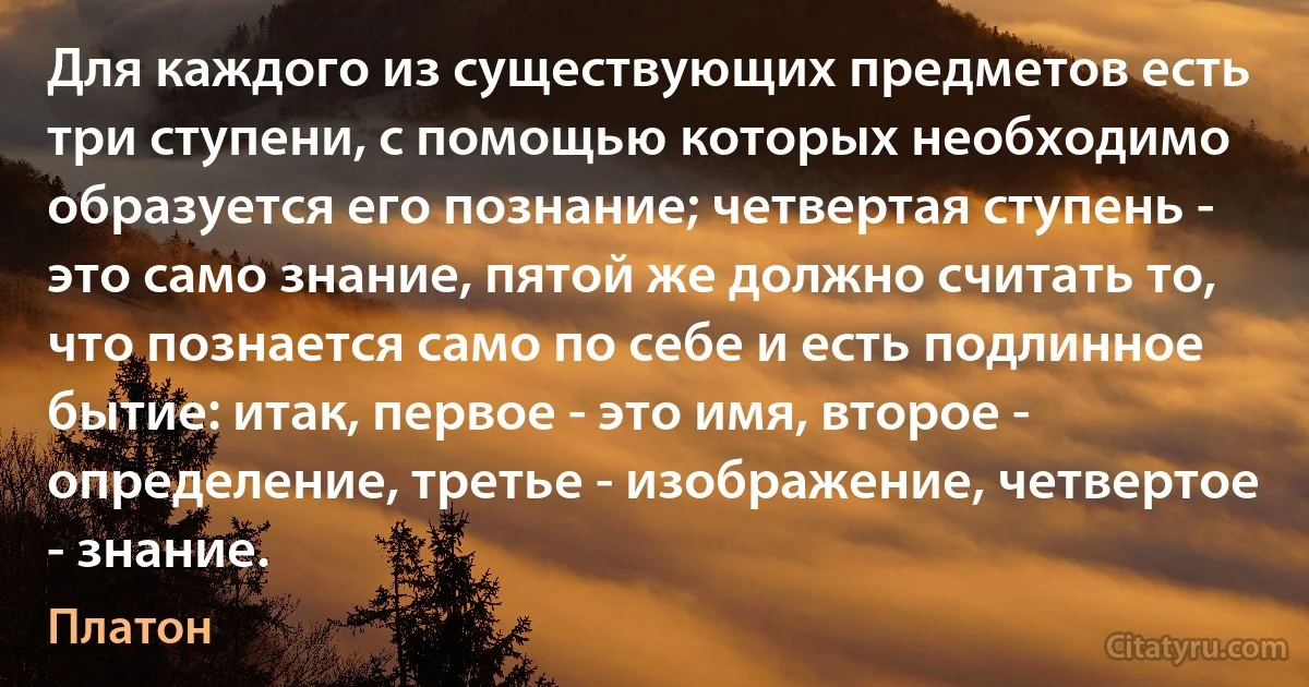 Для каждого из существующих предметов есть три ступени, с помощью которых необходимо образуется его познание; четвертая ступень - это само знание, пятой же должно считать то, что познается само по себе и есть подлинное бытие: итак, первое - это имя, второе - определение, третье - изображение, четвертое - знание. (Платон)