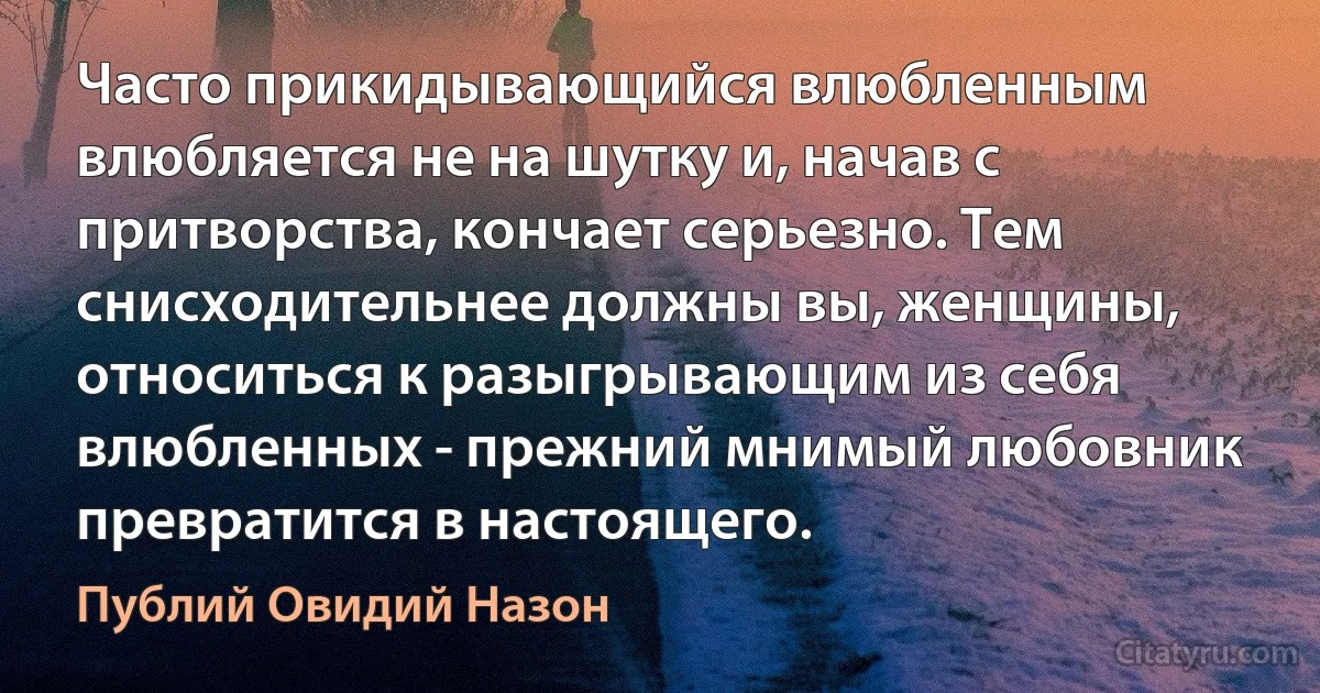 Часто прикидывающийся влюбленным влюбляется не на шутку и, начав с притворства, кончает серьезно. Тем снисходительнее должны вы, женщины, относиться к разыгрывающим из себя влюбленных - прежний мнимый любовник превратится в настоящего. (Публий Овидий Назон)