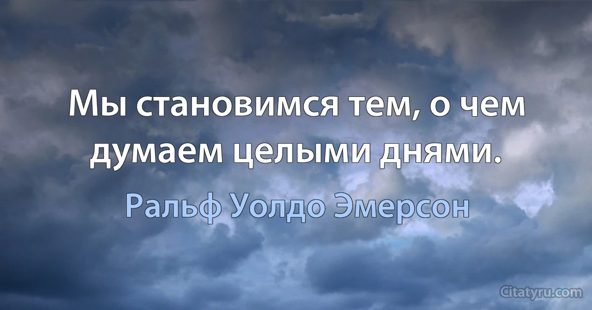 Мы становимся тем, о чем думаем целыми днями. (Ральф Уолдо Эмерсон)