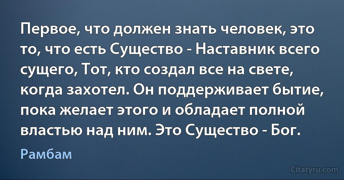 Первое, что должен знать человек, это то, что есть Существо - Наставник всего сущего, Тот, кто создал все на свете, когда захотел. Он поддерживает бытие, пока желает этого и обладает полной властью над ним. Это Существо - Бог. (Рамбам)