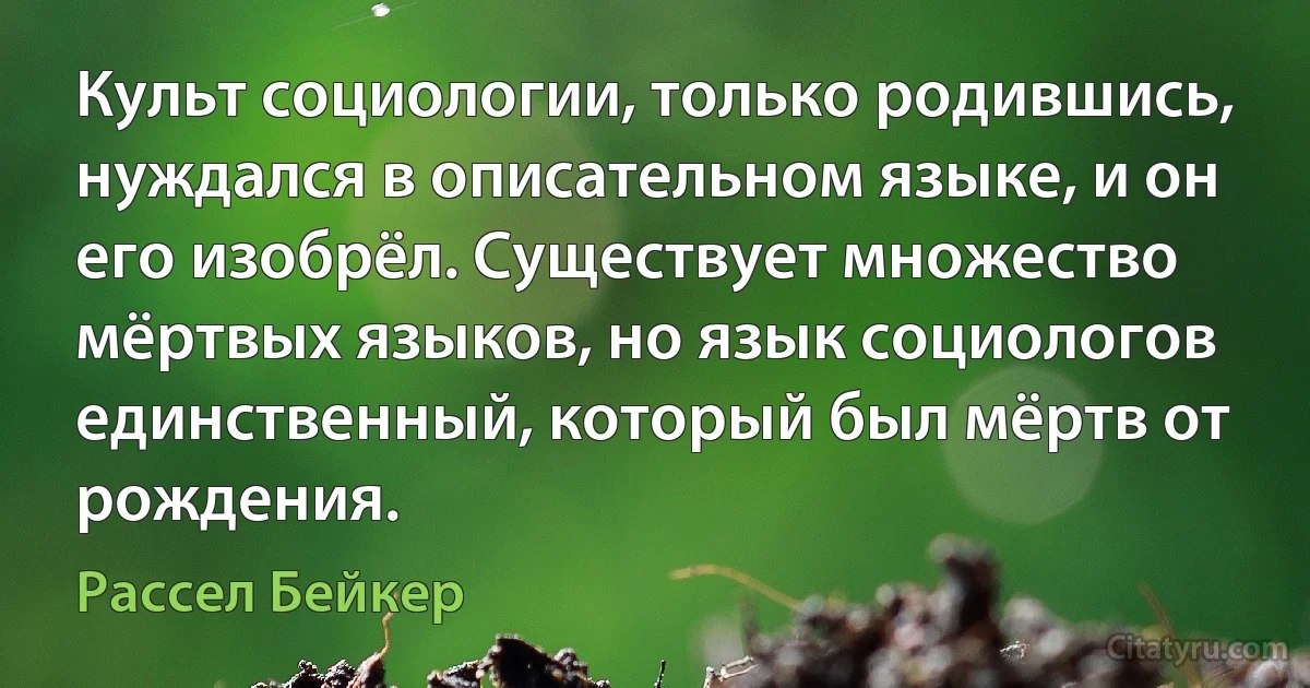 Культ социологии, только родившись, нуждался в описательном языке, и он его изобрёл. Существует множество мёртвых языков, но язык социологов единственный, который был мёртв от рождения. (Рассел Бейкер)