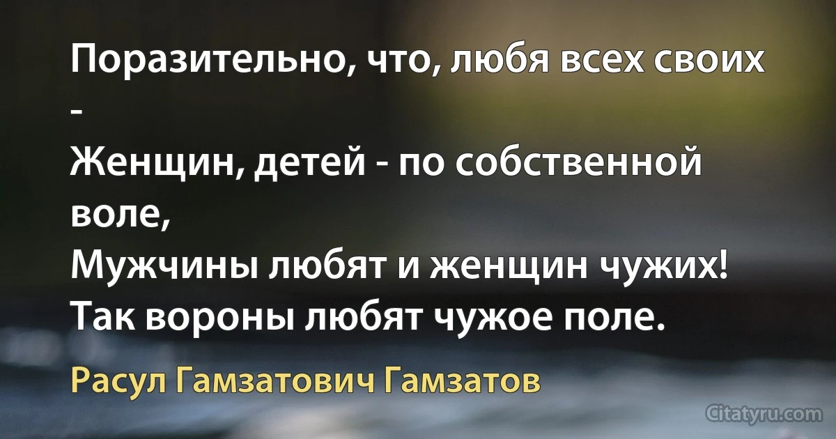 Поразительно, что, любя всех своих -
Женщин, детей - по собственной воле,
Мужчины любят и женщин чужих!
Так вороны любят чужое поле. (Расул Гамзатович Гамзатов)