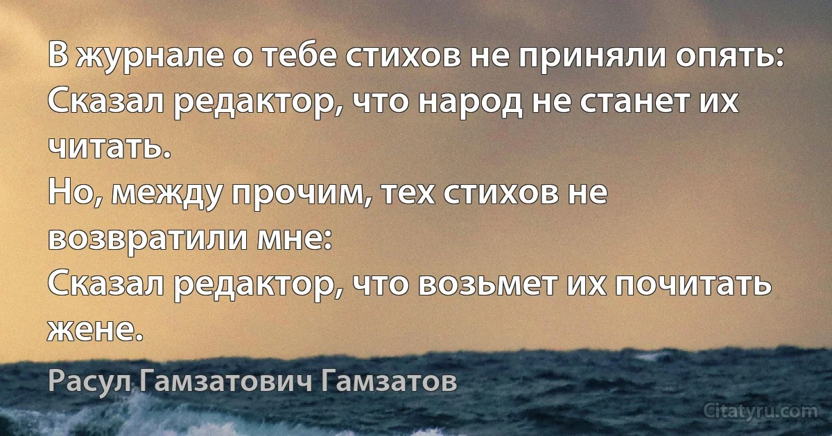 В журнале о тебе стихов не приняли опять:
Сказал редактор, что народ не станет их читать.
Но, между прочим, тех стихов не возвратили мне:
Сказал редактор, что возьмет их почитать жене. (Расул Гамзатович Гамзатов)