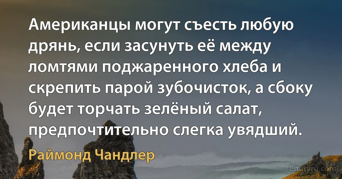 Американцы могут съесть любую дрянь, если засунуть её между ломтями поджаренного хлеба и скрепить парой зубочисток, а сбоку будет торчать зелёный салат, предпочтительно слегка увядший. (Раймонд Чандлер)