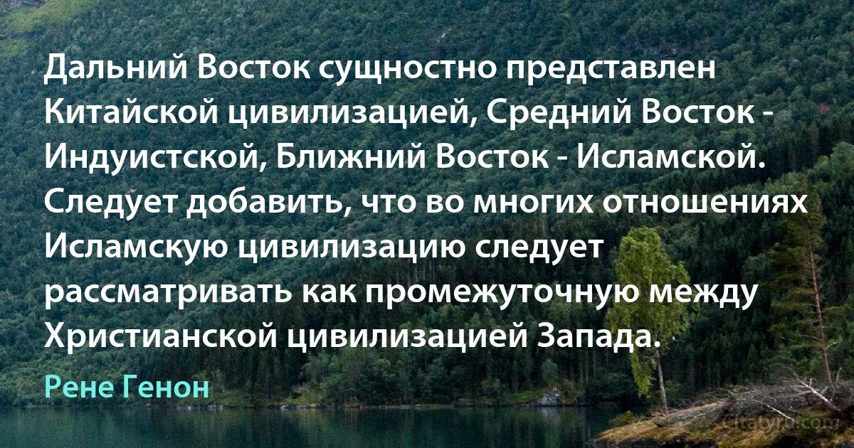 Дальний Восток сущностно представлен Китайской цивилизацией, Средний Восток - Индуистской, Ближний Восток - Исламской. Следует добавить, что во многих отношениях Исламскую цивилизацию следует рассматривать как промежуточную между Христианской цивилизацией Запада. (Рене Генон)