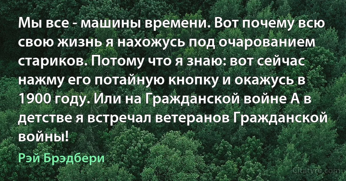 Мы все - машины времени. Вот почему всю свою жизнь я нахожусь под очарованием стариков. Потому что я знаю: вот сейчас нажму его потайную кнопку и окажусь в 1900 году. Или на Гражданской войне А в детстве я встречал ветеранов Гражданской войны! (Рэй Брэдбери)