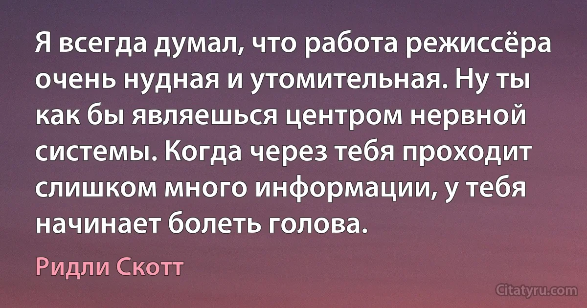 Я всегда думал, что работа режиссёра очень нудная и утомительная. Ну ты как бы являешься центром нервной системы. Когда через тебя проходит слишком много информации, у тебя начинает болеть голова. (Ридли Скотт)