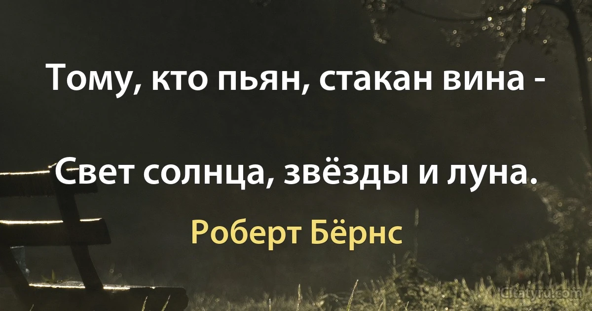 Тому, кто пьян, стакан вина -

Свет солнца, звёзды и луна. (Роберт Бёрнс)